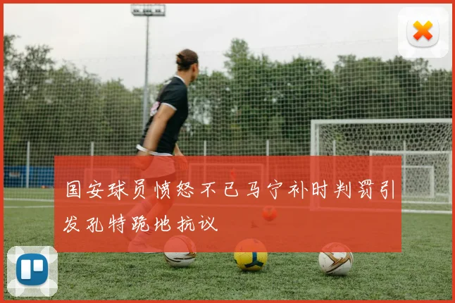 国安球员愤怒不已马宁补时判罚引发孔特跪地抗议
