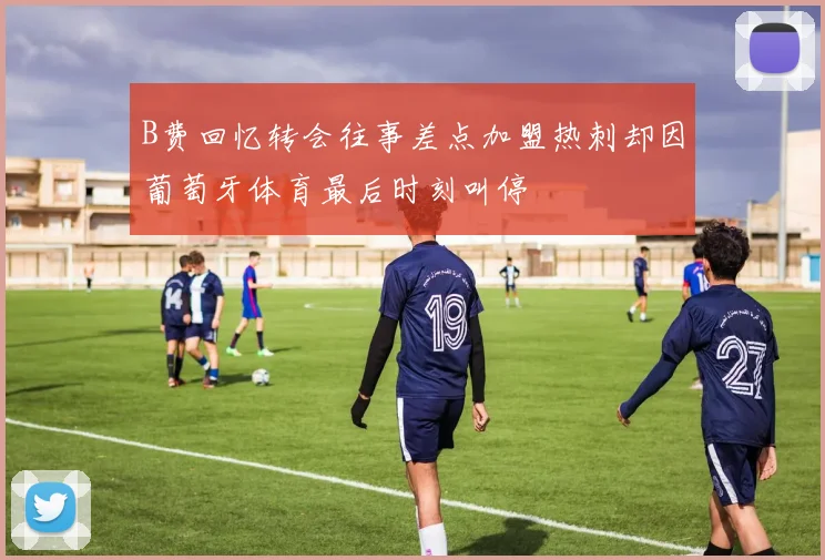 B费回忆转会往事差点加盟热刺却因葡萄牙体育最后时刻叫停