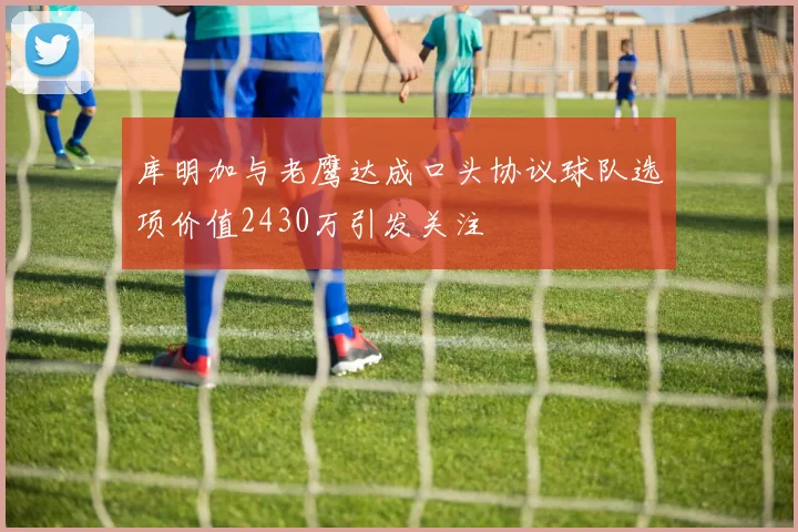 库明加与老鹰达成口头协议球队选项价值2430万引发关注