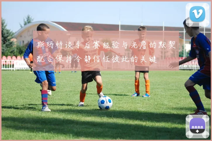 斯玛特谈季后赛经验与老詹的默契配合保持冷静信任彼此的关键