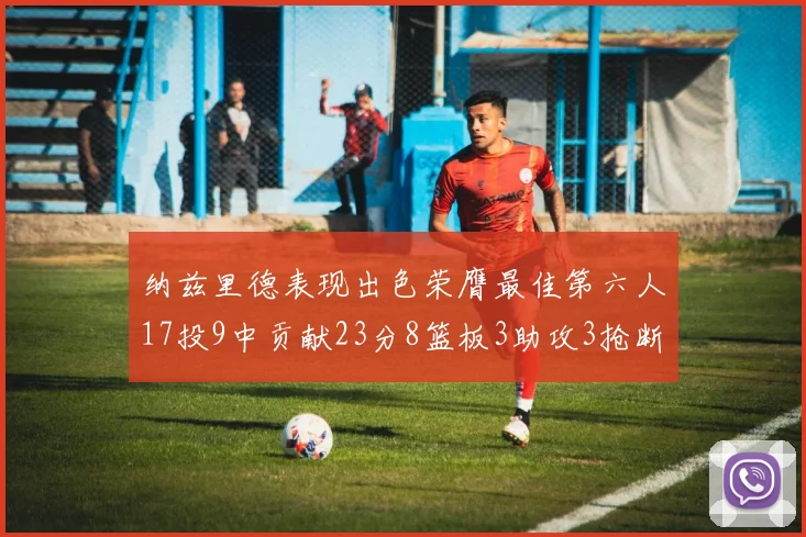 纳兹里德表现出色荣膺最佳第六人17投9中贡献23分8篮板3助攻3抢断1盖帽