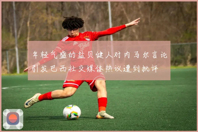 年轻气盛的盐贝健人对内马尔言论引发巴西社交媒体热议遭到批评