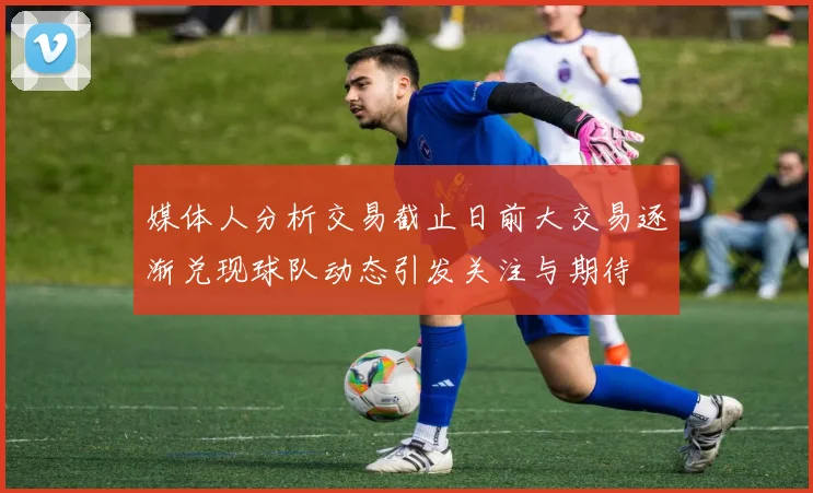 媒体人分析交易截止日前大交易逐渐兑现球队动态引发关注与期待