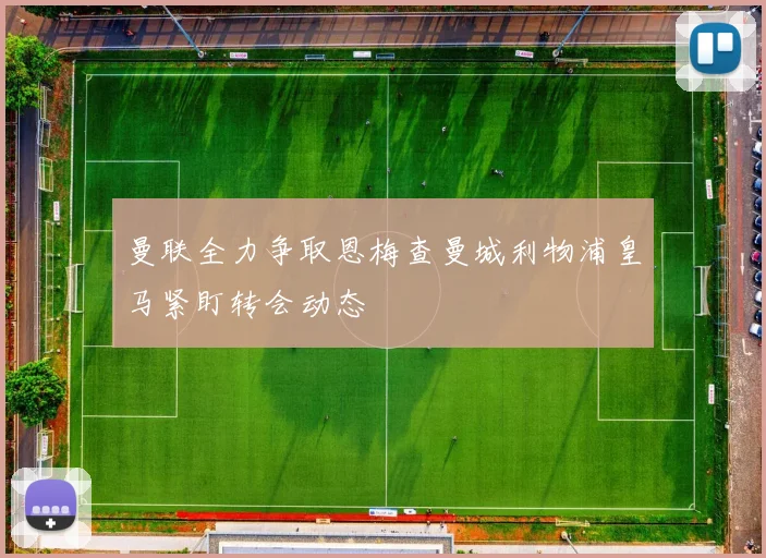 曼联全力争取恩梅查曼城利物浦皇马紧盯转会动态
