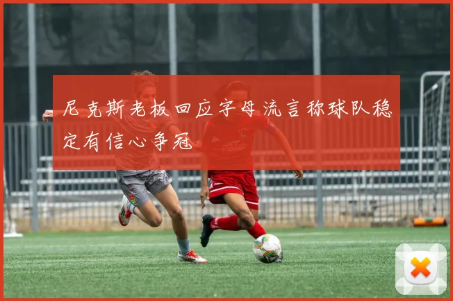 尼克斯老板回应字母流言称球队稳定有信心争冠