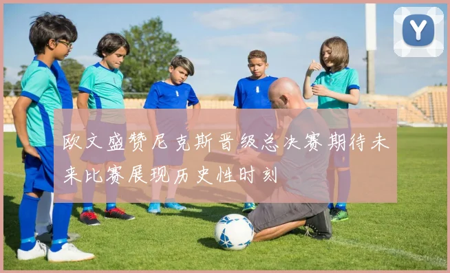 欧文盛赞尼克斯晋级总决赛期待未来比赛展现历史性时刻