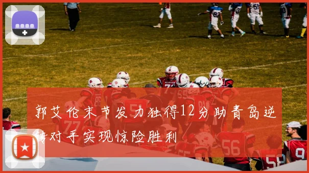 郭艾伦末节发力独得12分助青岛逆转对手实现惊险胜利