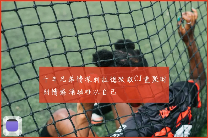 十年兄弟情深利拉德致敬CJ重聚时刻情感涌动难以自已